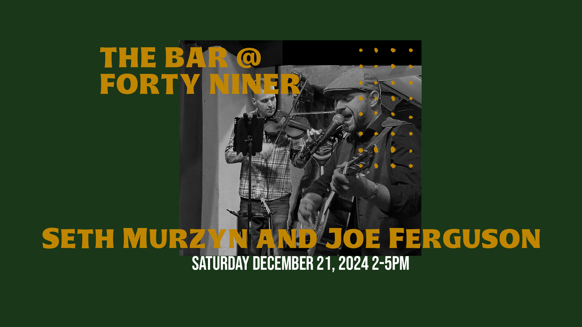 Black and white photo of two musicians playing instruments on a stage. The text on the flyer reads "The Bar @ Forty Niner" in large white letters, followed by "Seth Murzyn and Joe Ferguson" in smaller white letters. The date and time of the performance are listed as "Saturday, December 21, 2024, 2-5 PM" in white letters. The background of the flyer is a dark green color.